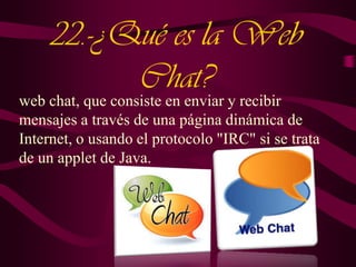 22.-¿Qué es la Web
Chat?

web chat, que consiste en enviar y recibir
mensajes a través de una página dinámica de
Internet, o usando el protocolo "IRC" si se trata
de un applet de Java.

 