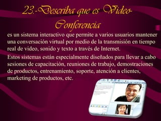 23.-Describa que es VideoConferencia
es un sistema interactivo que permite a varios usuarios mantener
una conversación virtual por medio de la transmisión en tiempo
real de video, sonido y texto a través de Internet.
Estos sistemas están especialmente diseñados para llevar a cabo
sesiones de capacitación, reuniones de trabajo, demostraciones
de productos, entrenamiento, soporte, atención a clientes,
marketing de productos, etc.

 