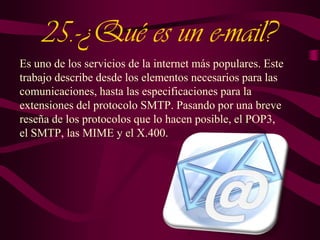 25.-¿Qué es un e-mail?
Es uno de los servicios de la internet más populares. Este
trabajo describe desde los elementos necesarios para las
comunicaciones, hasta las especificaciones para la
extensiones del protocolo SMTP. Pasando por una breve
reseña de los protocolos que lo hacen posible, el POP3,
el SMTP, las MIME y el X.400.

 