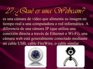 27.-¿Qué es una Webcam?
es una cámara de vídeo que alimenta su imagen en
tiempo real a una computadora o red informática. A
diferencia de una cámara IP (que utiliza una
conexión directa a través de Ethernet o Wi-Fi), una
cámara web está generalmente conectado mediante
un cable USB, cable FireWire, o cable similar

 