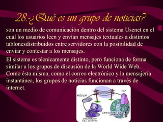 28.-¿Qué es un grupo de noticias?
son un medio de comunicación dentro del sistema Usenet en el
cual los usuarios leen y envían mensajes textuales a distintos
tablonesdistribuidos entre servidores con la posibilidad de
enviar y contestar a los mensajes.
El sistema es técnicamente distinto, pero funciona de forma
similar a los grupos de discusión de la World Wide Web.
Como ésta misma, como el correo electrónico y la mensajería
instantánea, los grupos de noticias funcionan a través de
internet.

 