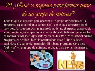 29.-¿Qué se requiere para formar parte
de un grupo de noticias?
Todo lo que se necesita para acceder a un grupo de noticias es un
programa especial (cliente de noticias), con el que conectar con el
servidor. Al conectar con un grupo de noticias, el aspecto es parecido
a un directorio, en el que en vez de nombres de ficheros aparecen las
cabeceras de los mensajes, autor y fecha de envío. Mediante el mismo
programa es posible "leer" los contenidos (esto último se hace
bajándose el cuerpo del mensaje). El mismo programa sirve para
"publicar" en el grupo de noticias, es decir, para enviar mensajes al
servidor

 