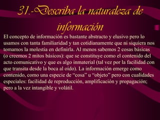 31.-Describa la naturaleza de
información
El concepto de información es bastante abstracto y elusivo pero lo
usamos con tanta familiaridad y tan cotidianamente que ni siquiera nos
tomamos la molestia en definirla. Al menos sabemos 2 cosas básicas
(o creemos 2 mitos básicos): que se constituye como el contenido del
acto comunicativo y que es algo inmaterial (tal vez por la facilidad con
que transita desde la boca al oído). La información emerge como
contenido, como una especie de “cosa” u “objeto” pero con cualidades
especiales: facilidad de reproducción, amplificación y propagación;
pero a la vez intangible y volátil.

 