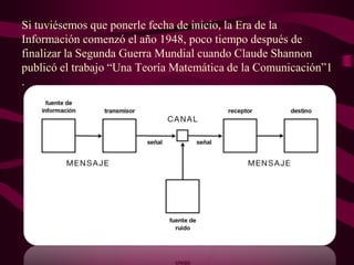 Si tuviésemos que ponerle fecha de inicio, la Era de la
Información comenzó el año 1948, poco tiempo después de
finalizar la Segunda Guerra Mundial cuando Claude Shannon
publicó el trabajo “Una Teoría Matemática de la Comunicación”1
.

 