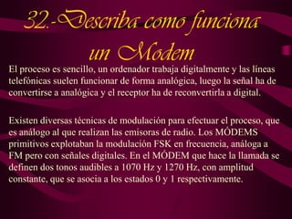 32.-Describa como funciona
un Modem

El proceso es sencillo, un ordenador trabaja digitalmente y las líneas
telefónicas suelen funcionar de forma analógica, luego la señal ha de
convertirse a analógica y el receptor ha de reconvertirla a digital.
Existen diversas técnicas de modulación para efectuar el proceso, que
es análogo al que realizan las emisoras de radio. Los MÓDEMS
primitivos explotaban la modulación FSK en frecuencia, análoga a
FM pero con señales digitales. En el MÓDEM que hace la llamada se
definen dos tonos audibles a 1070 Hz y 1270 Hz, con amplitud
constante, que se asocia a los estados 0 y 1 respectivamente.

 