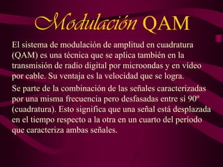 Modulación QAM
El sistema de modulación de amplitud en cuadratura
(QAM) es una técnica que se aplica también en la
transmisión de radio digital por microondas y en vídeo
por cable. Su ventaja es la velocidad que se logra.
Se parte de la combinación de las señales caracterizadas
por una misma frecuencia pero desfasadas entre sí 90º
(cuadratura). Esto significa que una señal está desplazada
en el tiempo respecto a la otra en un cuarto del período
que caracteriza ambas señales.

 