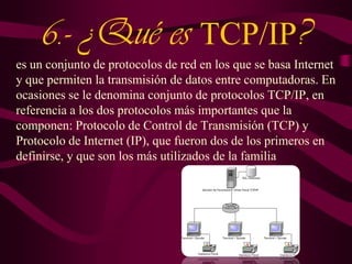 6.- ¿Qué es TCP/IP?
es un conjunto de protocolos de red en los que se basa Internet
y que permiten la transmisión de datos entre computadoras. En
ocasiones se le denomina conjunto de protocolos TCP/IP, en
referencia a los dos protocolos más importantes que la
componen: Protocolo de Control de Transmisión (TCP) y
Protocolo de Internet (IP), que fueron dos de los primeros en
definirse, y que son los más utilizados de la familia

 