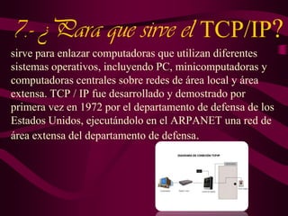 7.- ¿Para que sirve el TCP/IP?
sirve para enlazar computadoras que utilizan diferentes
sistemas operativos, incluyendo PC, minicomputadoras y
computadoras centrales sobre redes de área local y área
extensa. TCP / IP fue desarrollado y demostrado por
primera vez en 1972 por el departamento de defensa de los
Estados Unidos, ejecutándolo en el ARPANET una red de
área extensa del departamento de defensa.

 
