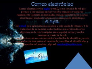 Correo electrónico (en inglés: e-mail), es un servicio de red que
permite a los usuarios enviar y recibir mensajes y archivos
rápidamente (también denominados mensajes electrónicos o cartas
electrónicas) mediante sistema de comunicación electrónicos
El e-mail es la aplicación más sencilla y más usada de Internet. Y la
traducción de su nombre lo dice todo; es un servicio de correo
electrónico en la red. Cualquier usuario podrá enviar y recibir
mensajes a través de la red.
Las direcciones de correo electrónico son fáciles de identificar y están
compuestas de tres partes: el nombre de la casillas, el identificador y
el nombre del servidor; algo así: nombre@servidor.com

 