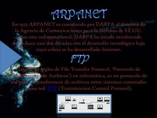 En 1975 ARPANET es transferida por DARPA al dominio de
la Agencia de Comunicaciones para la Defensa de EE.UU.
como una red operacional. DARPA ha estado involucrada
desde hace casi dos décadas con el desarrollo tecnológico bajo
cuyo orbita se ha desarrollado Internet.

(siglas en ingles de File Transfer Protocol, 'Protocolo de
Transferencia de Archivos') en informática, es un protocolo de
red para la transferencia de archivos entre sistemas conectados
a una red TCP (Transmission Control Protocol),

 