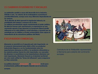 E) CAMBIOS ECONÓMICOS Y SOCIALES
La población cambió a causa del desarrollo de la industria.
Debido a esto, los salarios de los trabajadores aumentaron
considerablemente, aunque eran muy diferente dependiendo de
los sectores.
En la década de 1870 apareció la legislación laboral y la
prohibición del trabajo a menores de 12 años.
La nobleza terrateniente seguía manteniendo el poder político.
En 1893 las fuerzas más reaccionarias se organizaron en una
asociación agraria (Liga Agraria) La burguesía liberal perdió
influencia en la vida política y social alemana, y terminó por ser
asimilada por los hábitos y círculos aristocráticos. Esto supuso el
inmovilismo de las estructuras políticas del Reich.

F)EXPANSIÓN COMERCIAL
Alemania se convirtió en el segundo país más importante en
el comercio internacional entre 1800 y 1913. Los productos
industriales llegaron a ser los fundamentales entre las
exportaciones alemanas en 1870 y los productos alimenticios y
las materias primas fueron los más importados. Los mercados
de ultramar se convirtieron en las importaciones alemanas con
más importancia. Alemania fracasó en el dominio territorial
por esta razón utilizó las “áreas de influencia”, para asegurarse
un flujo comercial.
La política alemana “Weltpolitik” de Guillermo II sirvió para
el aislamiento político del imperio Alemán con el continente
europeo.

Caricatura de la Weltpolitik representado
a Alemania para aislarla del continente
europeo

 