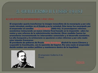 A) LOS INTENTOS REFORMADORES (1890-1894)

El emperador quería transformar la imagen inmovilista de la monarquía y por esta
razón introdujo cambios en el Estado y en la sociedad. Esta tarea fue encargada por
el emperador al canciller León von Caprivi (1890-94). Se promulgaron reformas
económicas instaurando un nuevo sistema fiscal basado en la imposición sobre las
rentas y una reforma de la administración territorial. Otras medidas fueron las
arancelarias incrementando los intercambios comerciales y el desarrollo económico.
La alta burguesía y la aristocracia se opusieron a estas reformas y por esta razón
estos intentos fracasaron
El presidente de gobierno de Prusia Botho Eulenburg disolvió la nueva Cámara y
suspendió la Constitución, con la oposición de Caprivi. Por esta razón el emperador
decide acabar con ambos políticos y mantenerse dentro de la legalidad.

El emperador Guillermo II de
Prusia.

ÍNDICE

 