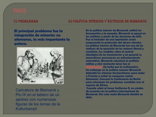 ÍNDICE

El principal problema fue la
integración de minorías no
alemanas, la más importante la
polaca.

Caricatura de Bismarck y
Pio IX en el tablero de un
ajedrez con numerosas
figuras de los temas de la
Kulturbampf .

En la política interior de Bismarck unificó los
ferrocarriles y la moneda. Bismarck se apoyó en
los católicos a partir de las elecciones de 1878.
Fue el iniciador de una legislación social
asegurando la protección del obrero alemán.
La política interior de Bismarck fue uno de los
motivos de la oposición de los sectores liberal y
socialista. Sus medidas sobre el control
ideológico de los funcionarios y en general su
inmovilismo provocaron un enfrentamiento
sistemático. Bismarck solucionó el conflicto
militar y otro momento tenso fue el
Kulturkampf (la lucha por la civilización).
Sin embargo en la política exterior Bismarck
defendió los sistemas bismarchianos para aislar
a Francia y evitar la venganza contra
Alemania. Convocó la Conferencia de Berlín
para solucionar los problemas sucedidos tras el
reparto de África.
Cuando subió al trono Guillermo II, no estaba
de acuerdo con la política internacional de
Bismarck. Por esta razón Bismarck dimitió en
1890.

 