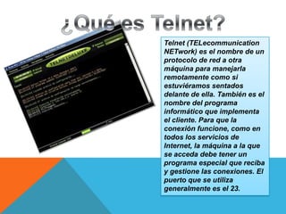 Telnet (TELecommunication
NETwork) es el nombre de un
protocolo de red a otra
máquina para manejarla
remotamente como si
estuviéramos sentados
delante de ella. También es el
nombre del programa
informático que implementa
el cliente. Para que la
conexión funcione, como en
todos los servicios de
Internet, la máquina a la que
se acceda debe tener un
programa especial que reciba
y gestione las conexiones. El
puerto que se utiliza
generalmente es el 23.

 