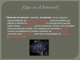 Internet (el internet o, también, la internet)3​ es un conjunto
descentralizado de redes de comunicación interconectadas que
utilizan la familia de protocolos TCP/IP, lo cual garantiza que las
redes físicas heterogéneas que la componen, formen una red lógica
única de alcance mundial. Sus orígenes se remontan a 1969,
cuando se estableció la primera conexión de computadoras,
conocida como ARPANET, entre tres universidades en California
(Estados Unidos).
 