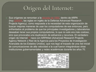  Sus orígenes se remontan a la década de 1960, dentro de ARPA
(hoy DARPA, las siglas en inglés de la Defense Advanced Research
Projects Agency), como respuesta a la necesidad de esta organización de
buscar mejores maneras de usar los computadores de ese entonces, pero
enfrentados al problema de que los principales investigadores y laboratorios
deseaban tener sus propios computadores, lo que no solo era más costoso,
sino que provocaba una duplicación de esfuerzos y recursos. El verdadero
origen de Internet 10​ nace con ARPANet (Advanced Research Projects
Agency Network o Red de la Agencia para los Proyectos de Investigación
Avanzada de los Estados Unidos), que nos legó el trazado de una red inicial
de comunicaciones de alta velocidad a la cual fueron integrándose otras
instituciones gubernamentales y redes académicas durante los años 70.
 