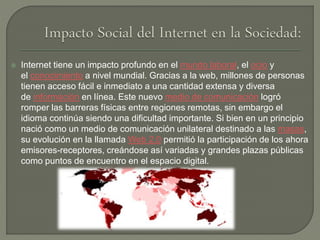  Internet tiene un impacto profundo en el mundo laboral, el ocio y
el conocimiento a nivel mundial. Gracias a la web, millones de personas
tienen acceso fácil e inmediato a una cantidad extensa y diversa
de información en línea. Este nuevo medio de comunicación logró
romper las barreras físicas entre regiones remotas, sin embargo el
idioma continúa siendo una dificultad importante. Si bien en un principio
nació como un medio de comunicación unilateral destinado a las masas,
su evolución en la llamada Web 2.0 permitió la participación de los ahora
emisores-receptores, creándose así variadas y grandes plazas públicas
como puntos de encuentro en el espacio digital.
 