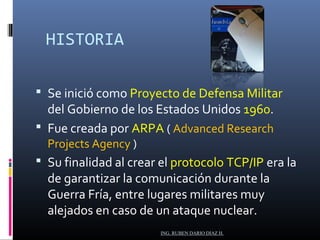 HISTORIA 
 Se inició como Proyecto de Defensa Militar 
del Gobierno de los Estados Unidos 1960. 
 Fue creada por ARPA ( Advanced Research 
Projects Agency ) 
 Su finalidad al crear el protocolo TCP/IP era la 
de garantizar la comunicación durante la 
Guerra Fría, entre lugares militares muy 
alejados en caso de un ataque nuclear. 
ING. RUBEN DARIO DIAZ H. 
 