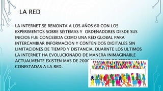 LA RED
LA INTERNET SE REMONTA A LOS AÑOS 60 CON LOS
EXPERIMENTOS SOBRE SISTEMAS Y ORDENADORES DESDE SUS
INICIOS FUE CONCEBIDA COMO UNA RED GLOBAL PARA
INTERCAMBIAR INFORMACION Y CONTENIDOS DIGITALES SIN
LIMITACIONES DE TIEMPO Y DISTANCIA. DUARNTE LOS ULTIMOS
LA INTERNET HA EVOLUCIONADO DE MANERA INIMAGINABLE
ACTUALMENTE EXISTEN MAS DE 2000 MILLONES DE PERSONAS
CONESTADAS A LA RED.
 