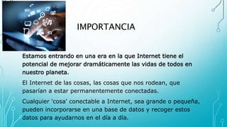 IMPORTANCIA
Estamos entrando en una era en la que Internet tiene el
potencial de mejorar dramáticamente las vidas de todos en
nuestro planeta.
El Internet de las cosas, las cosas que nos rodean, que
pasarían a estar permanentemente conectadas.
Cualquier 'cosa' conectable a Internet, sea grande o pequeña,
pueden incorporarse en una base de datos y recoger estos
datos para ayudarnos en el día a día.
 