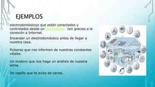 EJEMPLOS
electrodomésticos que están conectados y
controlados desde un smartphone con gracias a la
conexión a Internet.
Encender un electrodoméstico antes de llegar a
nuestra casa.
Pulseras que nos informen de nuestras constantes
vitales.
Un inodoro que nos haga un análisis de nuestra
orina.
Un cepillo que te avisa de caries.
 