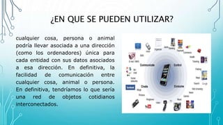 ¿EN QUE SE PUEDEN UTILIZAR?
cualquier cosa, persona o animal
podría llevar asociada a una dirección
(como los ordenadores) única para
cada entidad con sus datos asociados
a esa dirección. En definitiva, la
facilidad de comunicación entre
cualquier cosa, animal o persona.
En definitiva, tendríamos lo que sería
una red de objetos cotidianos
interconectados.
 