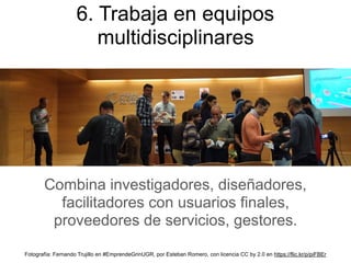 Combina investigadores, diseñadores,
facilitadores con usuarios finales,
proveedores de servicios, gestores.
6. Trabaja en equipos
multidisciplinares
Fotografía: Fernando Trujillo en #EmprendeGrinUGR, por Esteban Romero, con licencia CC by 2.0 en https://flic.kr/p/piFBEr
 