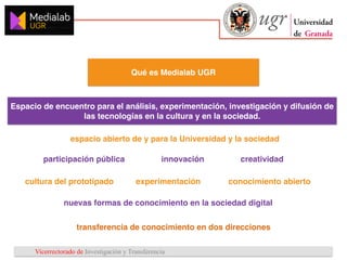 Vicerrectorado de Investigación y Transferencia
Qué es Medialab UGR
Espacio de encuentro para el análisis, experimentación, investigación y difusión de
las tecnologías en la cultura y en la sociedad.
creatividad
nuevas formas de conocimiento en la sociedad digital
cultura del prototipado conocimiento abierto
espacio abierto de y para la Universidad y la sociedad
participación pública innovación
experimentación
transferencia de conocimiento en dos direcciones
 