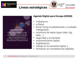 Vicerrectorado de Investigación y Transferencia
Líneas estratégicas
1
2
3
Agenda Digital para Europa (H2020)
• e-Gobierno,
• e-Salud,
• Smart living (ciudadanos/as y ciudades
inteligentes),
• economía de datos (open data, big
data…),
• seguridad y privacidad,
• emprendimiento digital,
• digitalización,
• trabajo en la sociedad digital, y
• formación en competencias digitales.
 