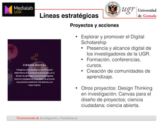 Vicerrectorado de Investigación y Transferencia
Líneas estratégicas
1
2
3
Proyectos y acciones
• Explorar y promover el Digital
Scholarship
• Presencia y alcance digital de
los investigadores de la UGR.
• Formación, conferencias,
cursos.
• Creación de comunidades de
aprendizaje.
• Otros proyectos: Design Thinking
en investigación; Canvas para el
diseño de proyectos; ciencia
ciudadana; ciencia abierta.
 