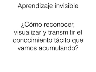 Aprendizaje invisible
¿Cómo reconocer,
visualizar y transmitir el
conocimiento tácito que
vamos acumulando?
 