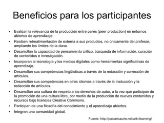 Beneficios para los participantes
• Evalúan la relevancia de la producción entre pares (peer production) en entornos
abiertos de aprendizaje.
• Reciben retroalimentación de externa a sus productos, no únicamente del profesor,
ampliando los límites de la clase.
• Desarrollan la capacidad de pensamiento crítico, búsqueda de información, curación
de contenidos e investigación.
• Incorporan la tecnología y los medios digitales como herramientas significativas de
aprendizaje.
• Desarrollan sus competencias lingüísticas a través de la redacción y corrección de
artículos.
• Desarrollan sus competencias en otros idiomas a través de la traducción y la
redacción de artículos.
• Desarrollan una cultura de respeto a los derechos de autor, a la vez que participan de
la promoción de una cultura libre, por medio de la producción de nuevos contenidos y
recursos bajo licencias Creative Commons.
• Participan de una filosofía del conocimiento y el aprendizaje abiertos.
• Integran una comunidad global.
Fuente: http://paolaricaurte.net/wiki-learning/
 