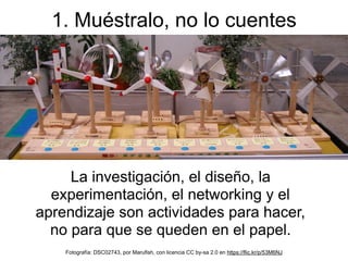 La investigación, el diseño, la
experimentación, el networking y el
aprendizaje son actividades para hacer,
no para que se queden en el papel.
1. Muéstralo, no lo cuentes
Fotografía: DSC02743, por Marufish, con licencia CC by-sa 2.0 en https://flic.kr/p/53M6NJ
 