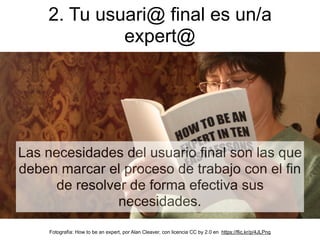Las necesidades del usuario final son las que
deben marcar el proceso de trabajo con el fin
de resolver de forma efectiva sus
necesidades.
2. Tu usuari@ final es un/a
expert@
Fotografía: How to be an expert, por Alan Cleaver, con licencia CC by 2.0 en https://flic.kr/p/4JLPnq
 