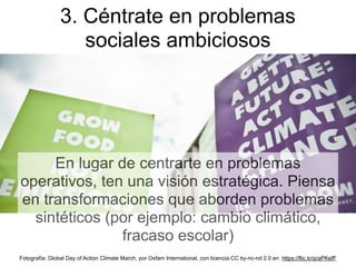 En lugar de centrarte en problemas
operativos, ten una visión estratégica. Piensa
en transformaciones que aborden problemas
sintéticos (por ejemplo: cambio climático,
fracaso escolar)
3. Céntrate en problemas
sociales ambiciosos
Fotografía: Global Day of Action Climate March, por Oxfam International, con licencia CC by-nc-nd 2.0 en https://flic.kr/p/aPKefF
 