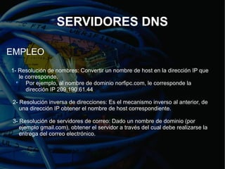 SERVIDORES DNS

EMPLEO
1- Resolución de nombres: Convertir un nombre de host en la dirección IP que
   le corresponde.
      Por ejemplo, al nombre de dominio norfipc.com, le corresponde la
      dirección IP 209.190.61.44

 2- Resolución inversa de direcciones: Es el mecanismo inverso al anterior, de
    una dirección IP obtener el nombre de host correspondiente.

 3- Resolución de servidores de correo: Dado un nombre de dominio (por
    ejemplo gmail.com), obtener el servidor a través del cual debe realizarse la
    entrega del correo electrónico.
 
