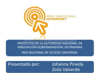 PROYECTOS DE LA AUTORIDAD NACIONAL DE 
INNOVACIÓN GUBERNAMENTAL EN PANAMA 
RED NACIONAL DE ACCESO UNIVERSAL 
Presentado por: Johanna Pineda 
Zoila Valverde 
 