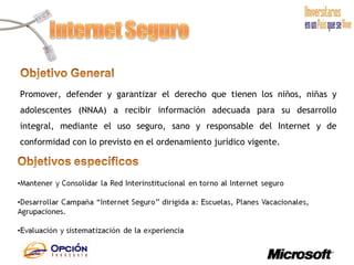 Promover, defender y garantizar el derecho que tienen los niños, niñas y adolescentes (NNAA) a recibir información adecuada para su desarrollo integral, mediante el uso seguro, sano y responsable del Internet y de conformidad con lo previsto en el ordenamiento jurídico vigente. 