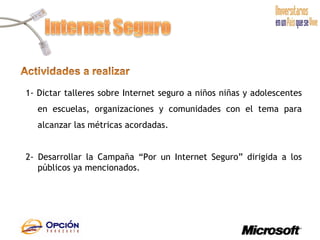 1- Dictar talleres sobre Internet seguro a niños niñas y adolescentes en escuelas, organizaciones y comunidades con el tema para alcanzar las métricas acordadas.  2-   Desarrollar la Campaña “Por un Internet Seguro” dirigida a los públicos ya mencionados.   
