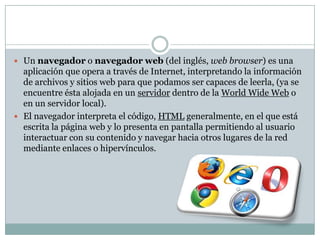  Un navegador o navegador web (del inglés, web browser) es una
  aplicación que opera a través de Internet, interpretando la información
  de archivos y sitios web para que podamos ser capaces de leerla, (ya se
  encuentre ésta alojada en un servidor dentro de la World Wide Web o
  en un servidor local).
 El navegador interpreta el código, HTML generalmente, en el que está
  escrita la página web y lo presenta en pantalla permitiendo al usuario
  interactuar con su contenido y navegar hacia otros lugares de la red
  mediante enlaces o hipervínculos.
 