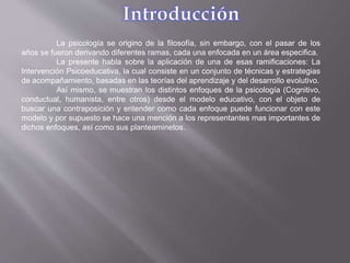 La psicología se origino de la filosofía, sin embargo, con el pasar de los
años se fueron derivando diferentes ramas, cada una enfocada en un área especifica.
La presente habla sobre la aplicación de una de esas ramificaciones: La
Intervención Psicoeducativa, la cual consiste en un conjunto de técnicas y estrategias
de acompañamiento, basadas en las teorías del aprendizaje y del desarrollo evolutivo.
Así mismo, se muestran los distintos enfoques de la psicología (Cognitivo,
conductual, humanista, entre otros) desde el modelo educativo, con el objeto de
buscar una contraposición y entender como cada enfoque puede funcionar con este
modelo y por supuesto se hace una mención a los representantes mas importantes de
dichos enfoques, así como sus planteaminetos.
 