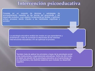 Consiste en un conjunto de técnicas y estrategias de
acompañamiento, basadas en las teorías del aprendizaje y del
desarrollo evolutivo, cuyo objetivo fundamental es facilitar y optimizar
ambos procesos dando impulso a las habilidades cognitivas y
sociales
La psicología educativa analiza los modos en que aprendemos y
enseñamos y trata de aumentar la efectividad de las distintas
intervenciones educativas a fin de optimizar el proceso.
También trata de aplicar los principios y leyes de la psicología social
a las instituciones y organizaciones educativas. Dicho de otro modo,
el objeto de estudio de la psicología educativa es el aprendizaje de
los estudiantes y los distintos aspectos que modulan su desarrollo
cognitivo
 