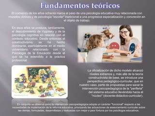El comienzo de los años ochenta marca el paso de una psicología educativa muy relacionada con
modelos clínicos y de psicología "escolar" tradicional a una progresiva especialización y concreción en
el objeto de trabajo.
En esos años se produce, tardíamente,
el descubrimiento de Vygotsky y de la
psicología cognitiva en relación con el
contexto educativo. Desde entonces el
constructivismo se ha hecho
dominante, esencialmente en el medio
universitario relacionado con la
Psicología de la Educación desde el
que se ha extendido a la práctica
profesional
La oficialización de dicho modelo alcanzó
niveles extremos y, más allá de la teoría
constructivista de base, se introduce una
perspectiva pedagógico-curricular, que en
nuestro caso, parte de propuestas para sacar la
intervención psicopedagógica de la "periferia"
del sistema educativo llevándola hacia el
"núcleo" (docente-didáctico-curricular).
En conjunto se observa como la intervención psicopedagógica adopta un carácter "funcional" respecto a las
necesidades de implantación de la reforma educativa, priorizando las actuaciones de asesoramiento curricular sobre
las demás, formuladas, desarrolladas y realizadas con mejor o peor fortuna por los psicólogos educativos.
 