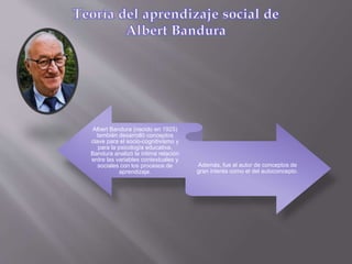 Albert Bandura (nacido en 1925)
también desarrolló conceptos
clave para el socio-cognitivismo y
para la psicología educativa.
Bandura analizó la íntima relación
entre las variables contextuales y
sociales con los procesos de
aprendizaje.
Además, fue el autor de conceptos de
gran interés como el del autoconcepto.
 