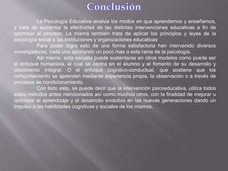 La Psicología Educativa analiza los modos en que aprendemos y enseñamos,
y trata de aumentar la efectividad de las distintas intervenciones educativas a fin de
optimizar el proceso. La misma también trata de aplicar los principios y leyes de la
psicología social a las instituciones y organizaciones educativas
Para poder logra esto de una forma satisfactoria han intervenido diversos
investigadores, cada uno aportando un poco mas a esta rama de la psicología.
Así mismo, esta escuela puede sustentarse en otros modelos como puede ser
el enfoque humanista, el cual se centra en el alumno y el fomento de su desarrollo y
crecimiento integral. O el enfoque cognitivo-conductual, que sostiene que los
comportamiento se aprenden mediante experiencia propia, la observación o a través de
procesos de condicionamiento.
Con todo esto, se puede decir que la intervención psicoeducativa, utiliza todos
estos métodos antes mencionados así como muchos otros, con la finalidad de mejorar u
optimizar el aprendizaje y el desarrollo evolutivo en las nuevas generaciones dando un
impulso a las habilidades cognitivas y sociales de los mismos.
 