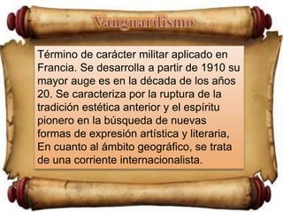 VanguardismoTérmino de carácter militar aplicado en Francia. Se desarrolla a partir de 1910 su mayor auge es en la década de los años 20. Se caracteriza por la ruptura de la tradición estética anterior y el espíritu pionero en la búsqueda de nuevas formas de expresión artística y literaria, En cuanto al ámbito geográfico, se trata de una corriente internacionalista.