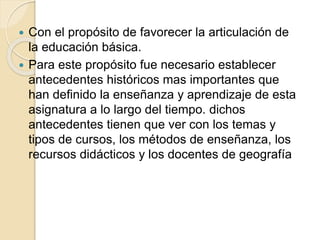  Con el propósito de favorecer la articulación de
la educación básica.
 Para este propósito fue necesario establecer
antecedentes históricos mas importantes que
han definido la enseñanza y aprendizaje de esta
asignatura a lo largo del tiempo. dichos
antecedentes tienen que ver con los temas y
tipos de cursos, los métodos de enseñanza, los
recursos didácticos y los docentes de geografía
 