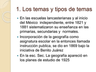 1. Los temas y tipos de temas
 En las escuelas lancasterianas y al inicio
del México independiente, entre 1821 y
1881 sistematizaron su enseñanza en las
primarias, secundarias y normales.
 Incorporación de la geografía como
asignatura escolar en la entonces llamada
instrucción publica, se dio en 1869 bajo la
iniciativa de Benito Juárez
 En la esc. Sec. La geografía apareció en
los planes de estudio de 1925
 