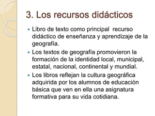3. Los recursos didácticos
 Libro de texto como principal recurso
didáctico de enseñanza y aprendizaje de la
geografía.
 Los textos de geografía promovieron la
formación de la identidad local, municipal,
estatal, nacional, continental y mundial.
 Los libros reflejan la cultura geográfica
adquirida por los alumnos de educación
básica que ven en ella una asignatura
formativa para su vida cotidiana.
 