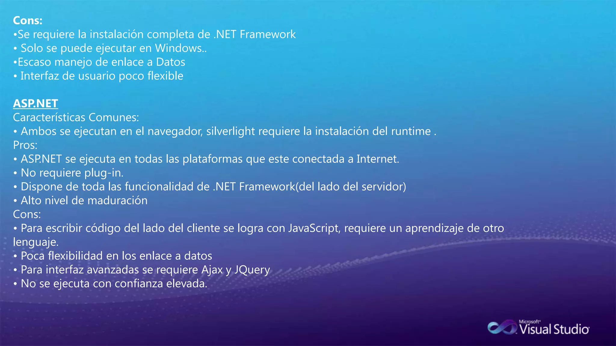 IntroducciónQue es Silverlight?Silverlight es un plataforma RIAs (Rich Internet Application), es un plug-in que se instala en el navegador, y la aplicación se ejecuta dentro de este ambiente.OrientaciónEl sentido original era realizar aplicaciones con multimedia, abordar el segmento que utiliza Adobe Flash’s, y luego se empezó a adaptarse para aplicaciones de negocio.CompatibilidadSilverlight es un plug-in que función en la mayoría de los navegadores y en dos sistemas operativos Windows y Macintosh(Intel x86), proyecto MoonLight(Novell – Linux), en sistemas operativos móviles, solo soporta Windows Phone 7 hasta ahora.